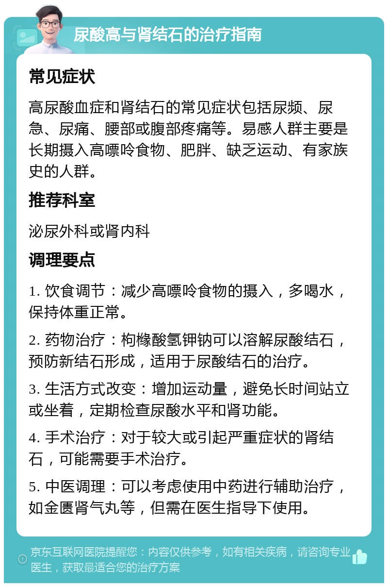 尿酸高与肾结石的治疗指南 常见症状 高尿酸血症和肾结石的常见症状包括尿频、尿急、尿痛、腰部或腹部疼痛等。易感人群主要是长期摄入高嘌呤食物、肥胖、缺乏运动、有家族史的人群。 推荐科室 泌尿外科或肾内科 调理要点 1. 饮食调节：减少高嘌呤食物的摄入，多喝水，保持体重正常。 2. 药物治疗：枸橼酸氢钾钠可以溶解尿酸结石，预防新结石形成，适用于尿酸结石的治疗。 3. 生活方式改变：增加运动量，避免长时间站立或坐着，定期检查尿酸水平和肾功能。 4. 手术治疗：对于较大或引起严重症状的肾结石，可能需要手术治疗。 5. 中医调理：可以考虑使用中药进行辅助治疗，如金匮肾气丸等，但需在医生指导下使用。