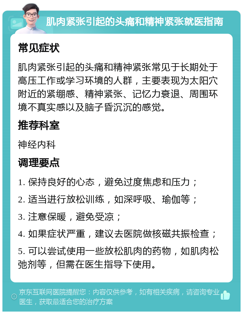 肌肉紧张引起的头痛和精神紧张就医指南 常见症状 肌肉紧张引起的头痛和精神紧张常见于长期处于高压工作或学习环境的人群，主要表现为太阳穴附近的紧绷感、精神紧张、记忆力衰退、周围环境不真实感以及脑子昏沉沉的感觉。 推荐科室 神经内科 调理要点 1. 保持良好的心态，避免过度焦虑和压力； 2. 适当进行放松训练，如深呼吸、瑜伽等； 3. 注意保暖，避免受凉； 4. 如果症状严重，建议去医院做核磁共振检查； 5. 可以尝试使用一些放松肌肉的药物，如肌肉松弛剂等，但需在医生指导下使用。