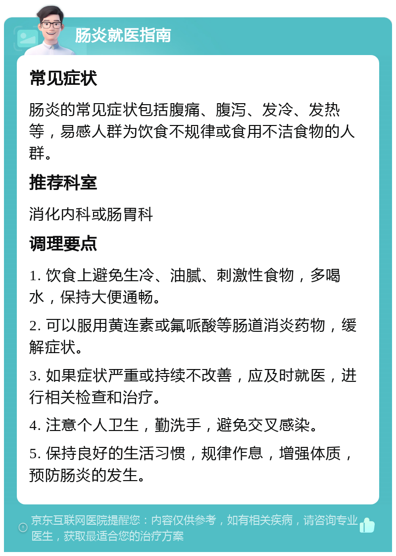 肠炎就医指南 常见症状 肠炎的常见症状包括腹痛、腹泻、发冷、发热等，易感人群为饮食不规律或食用不洁食物的人群。 推荐科室 消化内科或肠胃科 调理要点 1. 饮食上避免生冷、油腻、刺激性食物，多喝水，保持大便通畅。 2. 可以服用黄连素或氟哌酸等肠道消炎药物，缓解症状。 3. 如果症状严重或持续不改善，应及时就医，进行相关检查和治疗。 4. 注意个人卫生，勤洗手，避免交叉感染。 5. 保持良好的生活习惯，规律作息，增强体质，预防肠炎的发生。