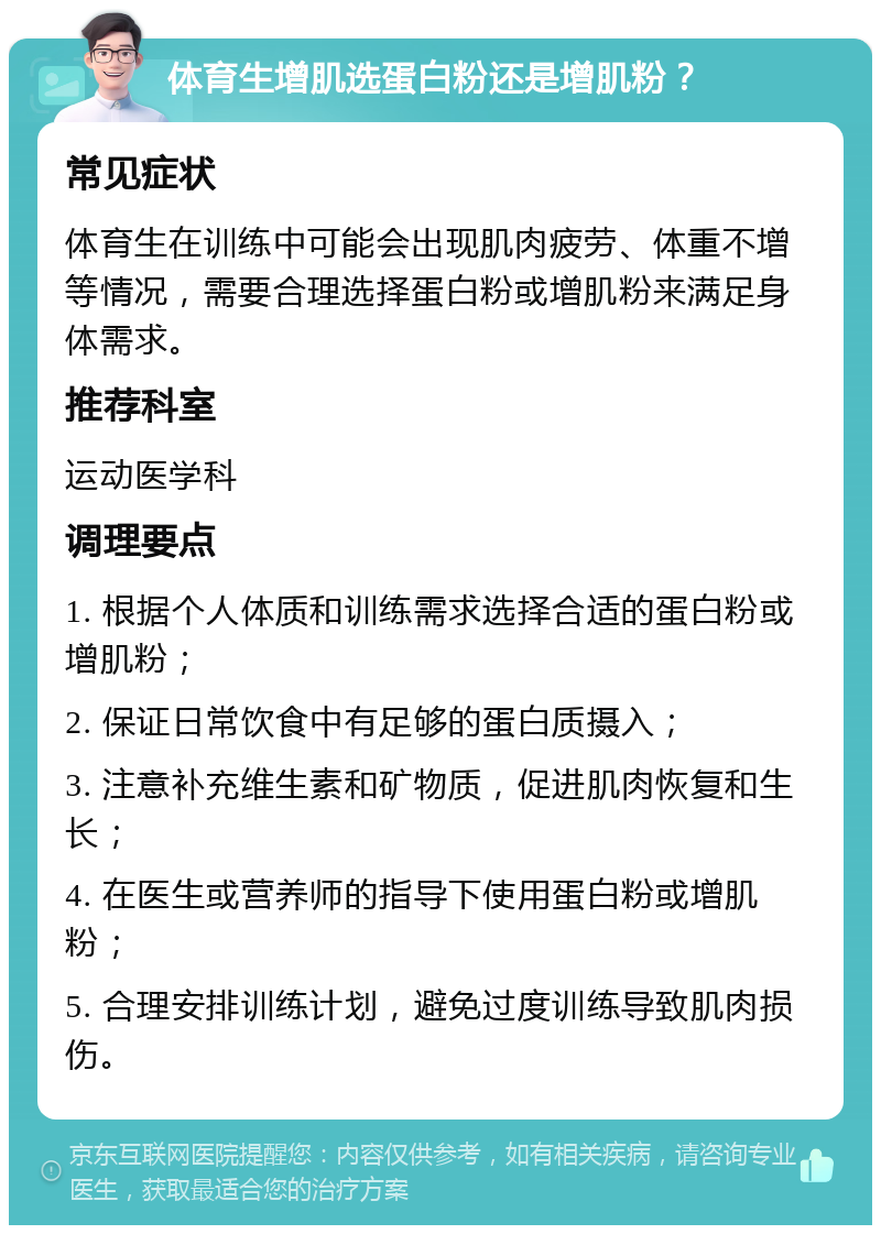 体育生增肌选蛋白粉还是增肌粉？ 常见症状 体育生在训练中可能会出现肌肉疲劳、体重不增等情况，需要合理选择蛋白粉或增肌粉来满足身体需求。 推荐科室 运动医学科 调理要点 1. 根据个人体质和训练需求选择合适的蛋白粉或增肌粉； 2. 保证日常饮食中有足够的蛋白质摄入； 3. 注意补充维生素和矿物质，促进肌肉恢复和生长； 4. 在医生或营养师的指导下使用蛋白粉或增肌粉； 5. 合理安排训练计划，避免过度训练导致肌肉损伤。