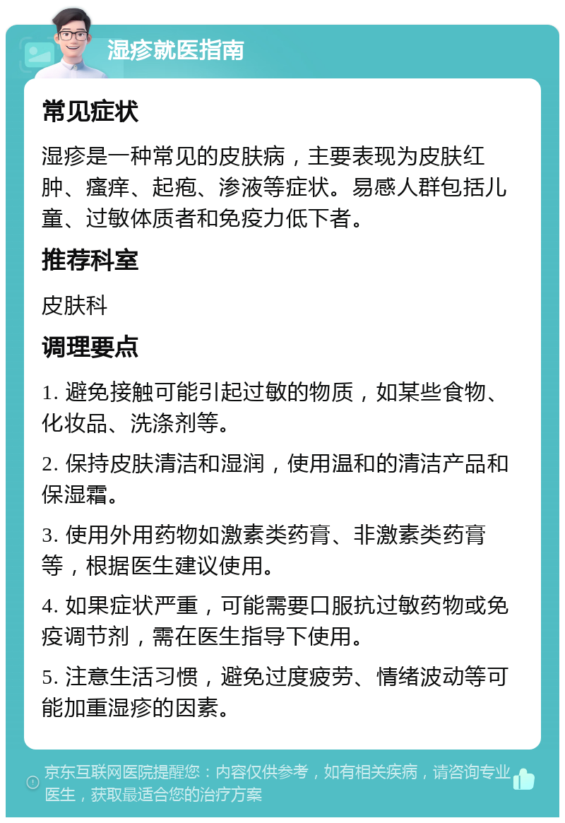 湿疹就医指南 常见症状 湿疹是一种常见的皮肤病，主要表现为皮肤红肿、瘙痒、起疱、渗液等症状。易感人群包括儿童、过敏体质者和免疫力低下者。 推荐科室 皮肤科 调理要点 1. 避免接触可能引起过敏的物质，如某些食物、化妆品、洗涤剂等。 2. 保持皮肤清洁和湿润，使用温和的清洁产品和保湿霜。 3. 使用外用药物如激素类药膏、非激素类药膏等，根据医生建议使用。 4. 如果症状严重，可能需要口服抗过敏药物或免疫调节剂，需在医生指导下使用。 5. 注意生活习惯，避免过度疲劳、情绪波动等可能加重湿疹的因素。