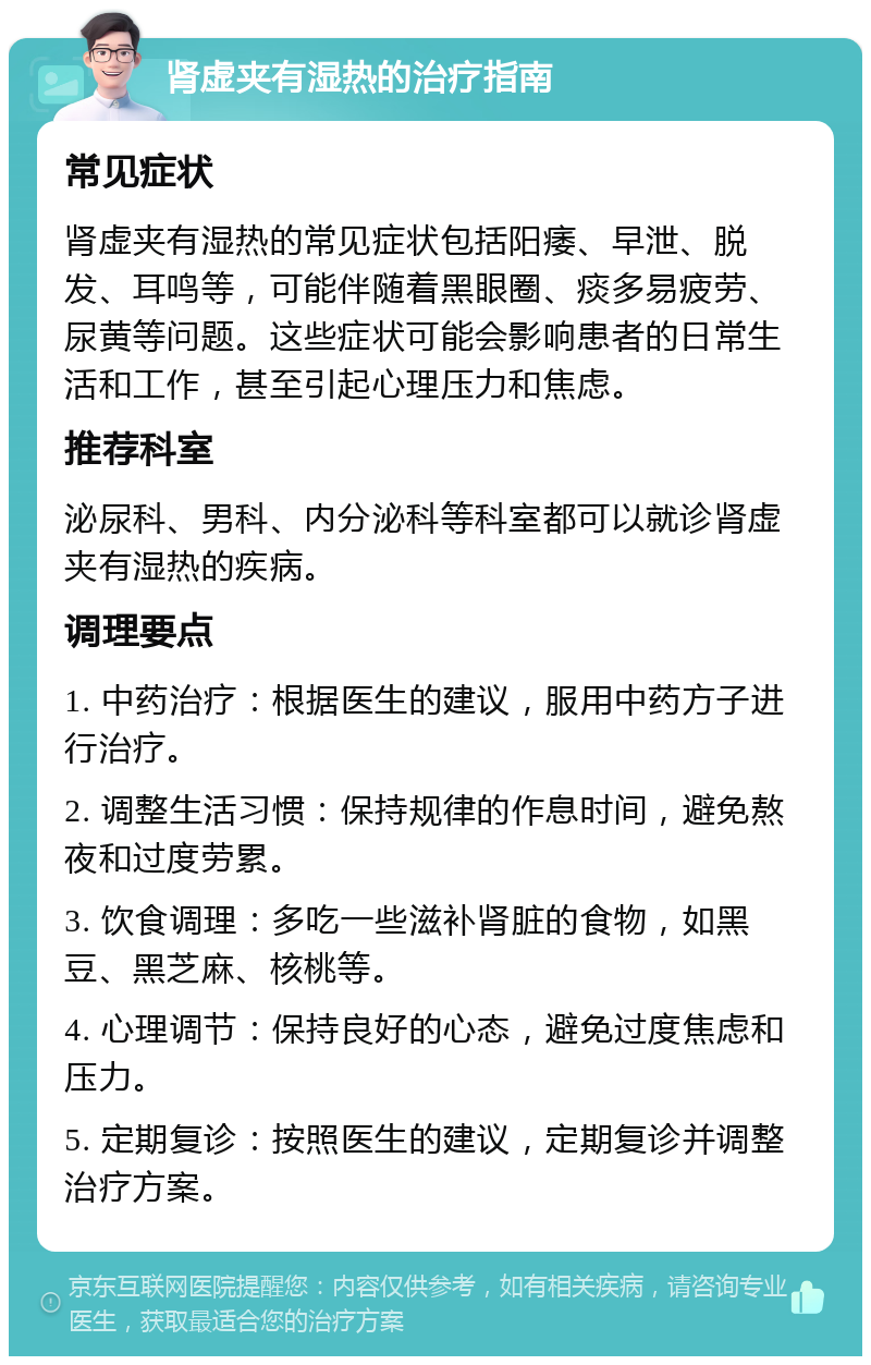 肾虚夹有湿热的治疗指南 常见症状 肾虚夹有湿热的常见症状包括阳痿、早泄、脱发、耳鸣等，可能伴随着黑眼圈、痰多易疲劳、尿黄等问题。这些症状可能会影响患者的日常生活和工作，甚至引起心理压力和焦虑。 推荐科室 泌尿科、男科、内分泌科等科室都可以就诊肾虚夹有湿热的疾病。 调理要点 1. 中药治疗：根据医生的建议，服用中药方子进行治疗。 2. 调整生活习惯：保持规律的作息时间，避免熬夜和过度劳累。 3. 饮食调理：多吃一些滋补肾脏的食物，如黑豆、黑芝麻、核桃等。 4. 心理调节：保持良好的心态，避免过度焦虑和压力。 5. 定期复诊：按照医生的建议，定期复诊并调整治疗方案。