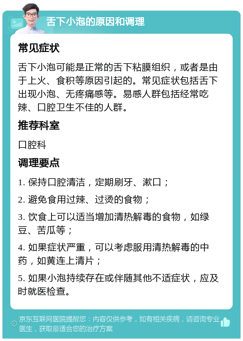 舌下小泡的原因和调理 常见症状 舌下小泡可能是正常的舌下粘膜组织，或者是由于上火、食积等原因引起的。常见症状包括舌下出现小泡、无疼痛感等。易感人群包括经常吃辣、口腔卫生不佳的人群。 推荐科室 口腔科 调理要点 1. 保持口腔清洁，定期刷牙、漱口； 2. 避免食用过辣、过烫的食物； 3. 饮食上可以适当增加清热解毒的食物，如绿豆、苦瓜等； 4. 如果症状严重，可以考虑服用清热解毒的中药，如黄连上清片； 5. 如果小泡持续存在或伴随其他不适症状，应及时就医检查。