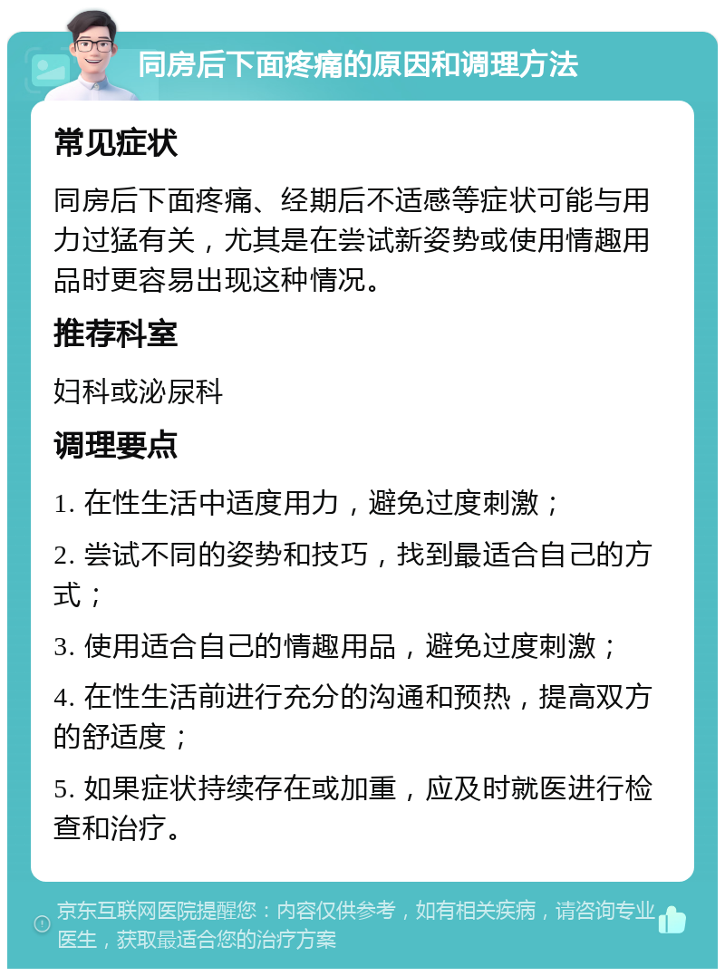 同房后下面疼痛的原因和调理方法 常见症状 同房后下面疼痛、经期后不适感等症状可能与用力过猛有关，尤其是在尝试新姿势或使用情趣用品时更容易出现这种情况。 推荐科室 妇科或泌尿科 调理要点 1. 在性生活中适度用力，避免过度刺激； 2. 尝试不同的姿势和技巧，找到最适合自己的方式； 3. 使用适合自己的情趣用品，避免过度刺激； 4. 在性生活前进行充分的沟通和预热，提高双方的舒适度； 5. 如果症状持续存在或加重，应及时就医进行检查和治疗。