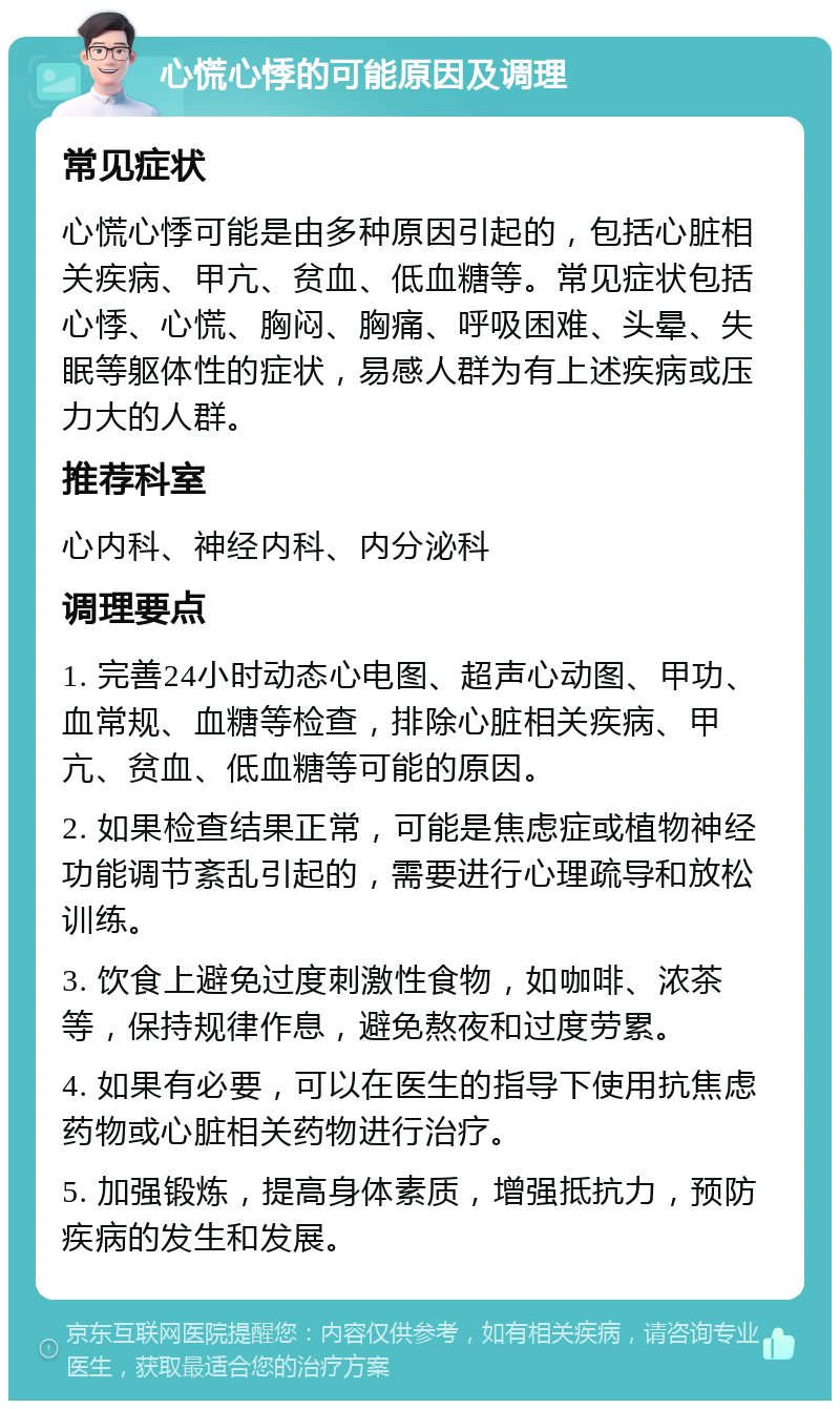 心慌心悸的可能原因及调理 常见症状 心慌心悸可能是由多种原因引起的，包括心脏相关疾病、甲亢、贫血、低血糖等。常见症状包括心悸、心慌、胸闷、胸痛、呼吸困难、头晕、失眠等躯体性的症状，易感人群为有上述疾病或压力大的人群。 推荐科室 心内科、神经内科、内分泌科 调理要点 1. 完善24小时动态心电图、超声心动图、甲功、血常规、血糖等检查，排除心脏相关疾病、甲亢、贫血、低血糖等可能的原因。 2. 如果检查结果正常，可能是焦虑症或植物神经功能调节紊乱引起的，需要进行心理疏导和放松训练。 3. 饮食上避免过度刺激性食物，如咖啡、浓茶等，保持规律作息，避免熬夜和过度劳累。 4. 如果有必要，可以在医生的指导下使用抗焦虑药物或心脏相关药物进行治疗。 5. 加强锻炼，提高身体素质，增强抵抗力，预防疾病的发生和发展。