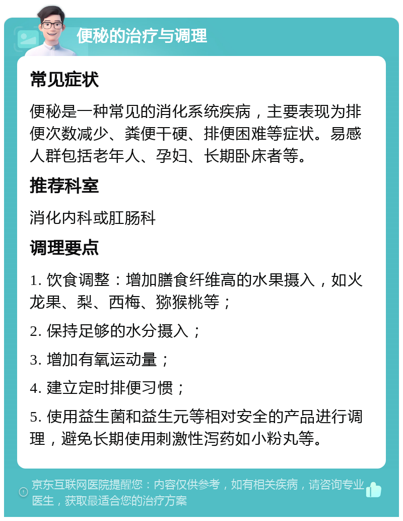 便秘的治疗与调理 常见症状 便秘是一种常见的消化系统疾病，主要表现为排便次数减少、粪便干硬、排便困难等症状。易感人群包括老年人、孕妇、长期卧床者等。 推荐科室 消化内科或肛肠科 调理要点 1. 饮食调整：增加膳食纤维高的水果摄入，如火龙果、梨、西梅、猕猴桃等； 2. 保持足够的水分摄入； 3. 增加有氧运动量； 4. 建立定时排便习惯； 5. 使用益生菌和益生元等相对安全的产品进行调理，避免长期使用刺激性泻药如小粉丸等。