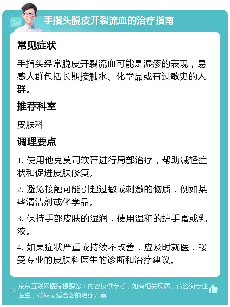 手指头脱皮开裂流血的治疗指南 常见症状 手指头经常脱皮开裂流血可能是湿疹的表现，易感人群包括长期接触水、化学品或有过敏史的人群。 推荐科室 皮肤科 调理要点 1. 使用他克莫司软膏进行局部治疗，帮助减轻症状和促进皮肤修复。 2. 避免接触可能引起过敏或刺激的物质，例如某些清洁剂或化学品。 3. 保持手部皮肤的湿润，使用温和的护手霜或乳液。 4. 如果症状严重或持续不改善，应及时就医，接受专业的皮肤科医生的诊断和治疗建议。