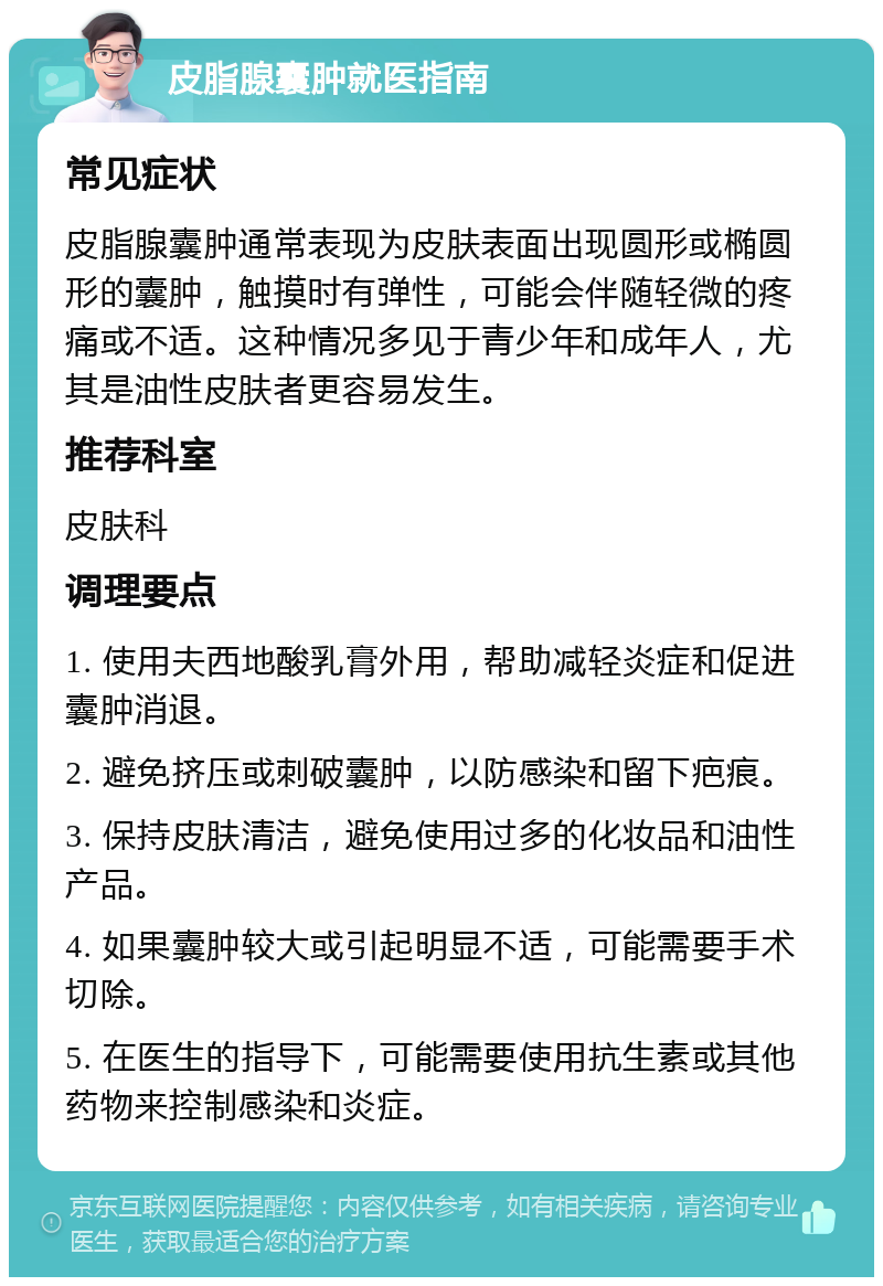 皮脂腺囊肿就医指南 常见症状 皮脂腺囊肿通常表现为皮肤表面出现圆形或椭圆形的囊肿，触摸时有弹性，可能会伴随轻微的疼痛或不适。这种情况多见于青少年和成年人，尤其是油性皮肤者更容易发生。 推荐科室 皮肤科 调理要点 1. 使用夫西地酸乳膏外用，帮助减轻炎症和促进囊肿消退。 2. 避免挤压或刺破囊肿，以防感染和留下疤痕。 3. 保持皮肤清洁，避免使用过多的化妆品和油性产品。 4. 如果囊肿较大或引起明显不适，可能需要手术切除。 5. 在医生的指导下，可能需要使用抗生素或其他药物来控制感染和炎症。