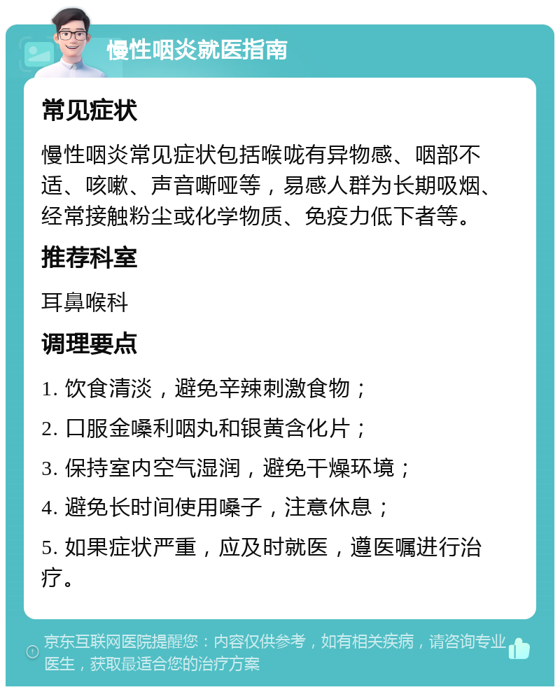 慢性咽炎就医指南 常见症状 慢性咽炎常见症状包括喉咙有异物感、咽部不适、咳嗽、声音嘶哑等，易感人群为长期吸烟、经常接触粉尘或化学物质、免疫力低下者等。 推荐科室 耳鼻喉科 调理要点 1. 饮食清淡，避免辛辣刺激食物； 2. 口服金嗓利咽丸和银黄含化片； 3. 保持室内空气湿润，避免干燥环境； 4. 避免长时间使用嗓子，注意休息； 5. 如果症状严重，应及时就医，遵医嘱进行治疗。