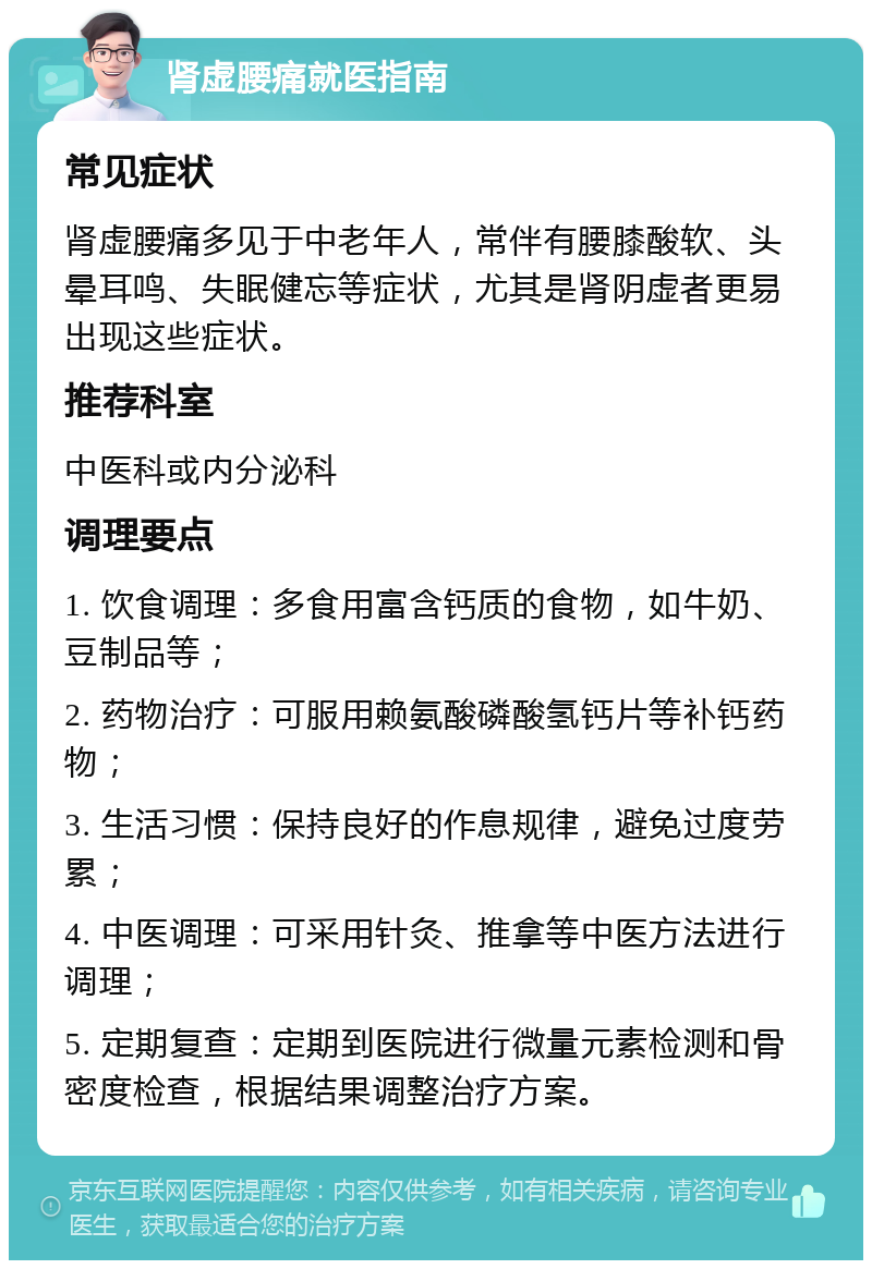 肾虚腰痛就医指南 常见症状 肾虚腰痛多见于中老年人，常伴有腰膝酸软、头晕耳鸣、失眠健忘等症状，尤其是肾阴虚者更易出现这些症状。 推荐科室 中医科或内分泌科 调理要点 1. 饮食调理：多食用富含钙质的食物，如牛奶、豆制品等； 2. 药物治疗：可服用赖氨酸磷酸氢钙片等补钙药物； 3. 生活习惯：保持良好的作息规律，避免过度劳累； 4. 中医调理：可采用针灸、推拿等中医方法进行调理； 5. 定期复查：定期到医院进行微量元素检测和骨密度检查，根据结果调整治疗方案。