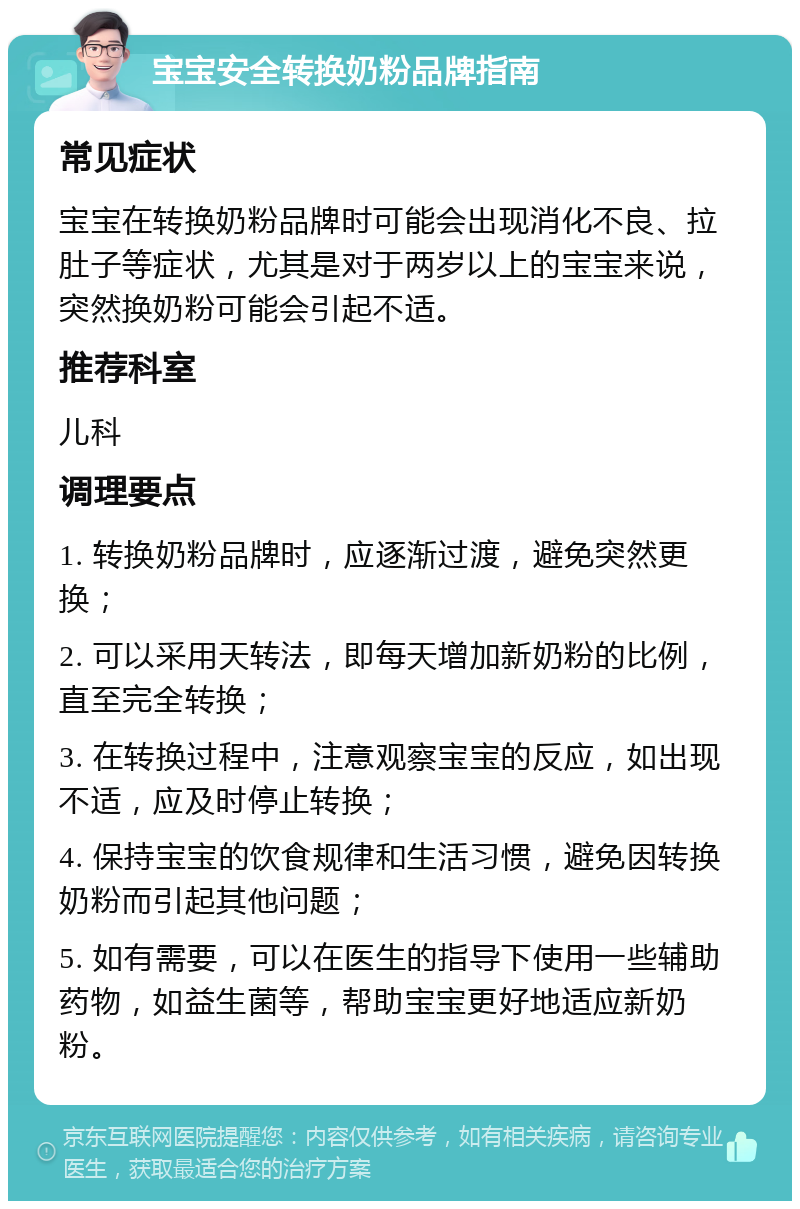 宝宝安全转换奶粉品牌指南 常见症状 宝宝在转换奶粉品牌时可能会出现消化不良、拉肚子等症状，尤其是对于两岁以上的宝宝来说，突然换奶粉可能会引起不适。 推荐科室 儿科 调理要点 1. 转换奶粉品牌时，应逐渐过渡，避免突然更换； 2. 可以采用天转法，即每天增加新奶粉的比例，直至完全转换； 3. 在转换过程中，注意观察宝宝的反应，如出现不适，应及时停止转换； 4. 保持宝宝的饮食规律和生活习惯，避免因转换奶粉而引起其他问题； 5. 如有需要，可以在医生的指导下使用一些辅助药物，如益生菌等，帮助宝宝更好地适应新奶粉。