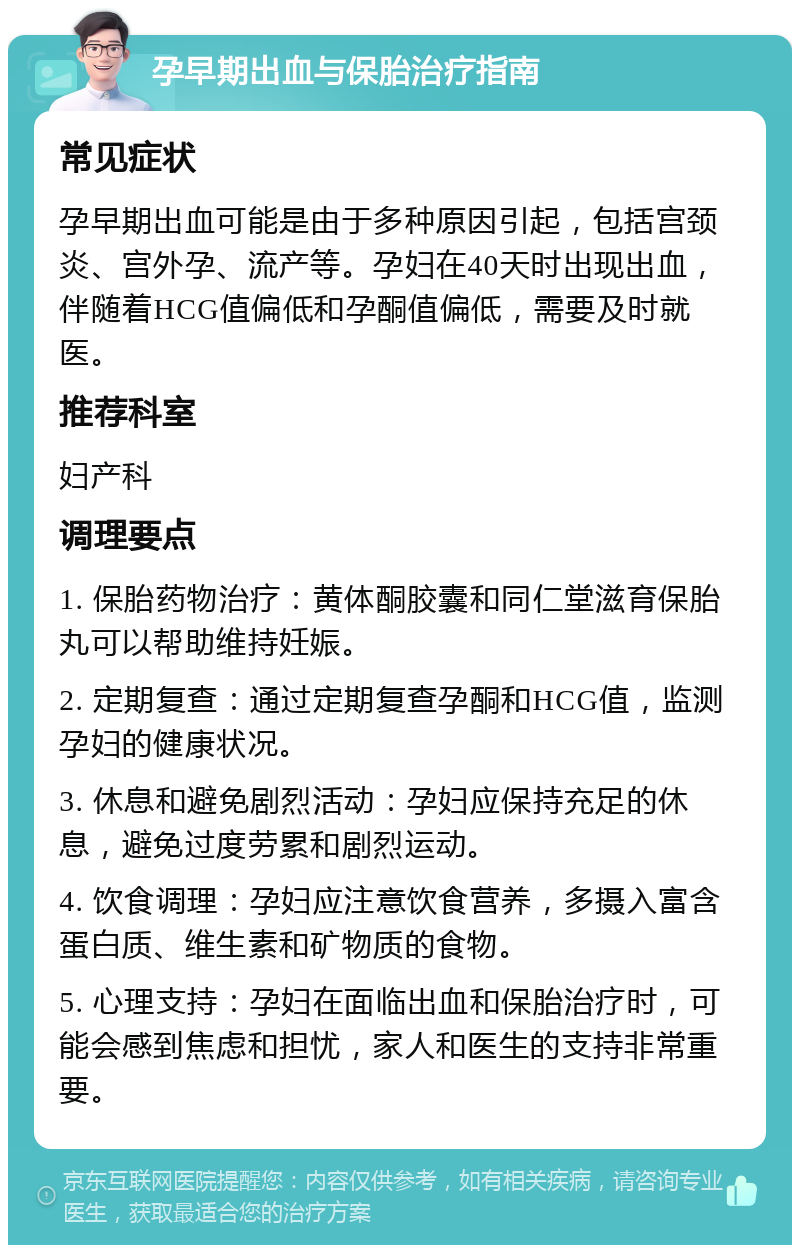 孕早期出血与保胎治疗指南 常见症状 孕早期出血可能是由于多种原因引起，包括宫颈炎、宫外孕、流产等。孕妇在40天时出现出血，伴随着HCG值偏低和孕酮值偏低，需要及时就医。 推荐科室 妇产科 调理要点 1. 保胎药物治疗：黄体酮胶囊和同仁堂滋育保胎丸可以帮助维持妊娠。 2. 定期复查：通过定期复查孕酮和HCG值，监测孕妇的健康状况。 3. 休息和避免剧烈活动：孕妇应保持充足的休息，避免过度劳累和剧烈运动。 4. 饮食调理：孕妇应注意饮食营养，多摄入富含蛋白质、维生素和矿物质的食物。 5. 心理支持：孕妇在面临出血和保胎治疗时，可能会感到焦虑和担忧，家人和医生的支持非常重要。