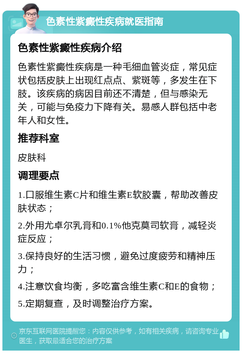 色素性紫癜性疾病就医指南 色素性紫癜性疾病介绍 色素性紫癜性疾病是一种毛细血管炎症，常见症状包括皮肤上出现红点点、紫斑等，多发生在下肢。该疾病的病因目前还不清楚，但与感染无关，可能与免疫力下降有关。易感人群包括中老年人和女性。 推荐科室 皮肤科 调理要点 1.口服维生素C片和维生素E软胶囊，帮助改善皮肤状态； 2.外用尤卓尔乳膏和0.1%他克莫司软膏，减轻炎症反应； 3.保持良好的生活习惯，避免过度疲劳和精神压力； 4.注意饮食均衡，多吃富含维生素C和E的食物； 5.定期复查，及时调整治疗方案。