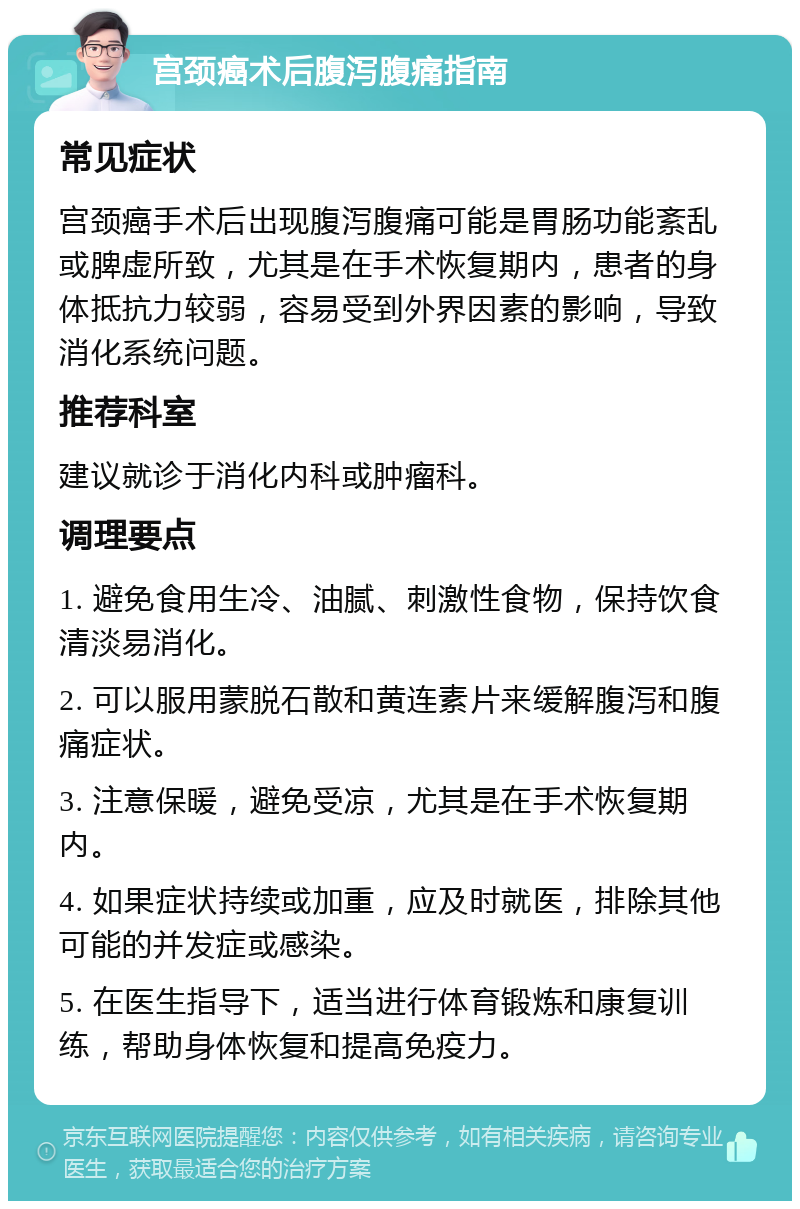 宫颈癌术后腹泻腹痛指南 常见症状 宫颈癌手术后出现腹泻腹痛可能是胃肠功能紊乱或脾虚所致，尤其是在手术恢复期内，患者的身体抵抗力较弱，容易受到外界因素的影响，导致消化系统问题。 推荐科室 建议就诊于消化内科或肿瘤科。 调理要点 1. 避免食用生冷、油腻、刺激性食物，保持饮食清淡易消化。 2. 可以服用蒙脱石散和黄连素片来缓解腹泻和腹痛症状。 3. 注意保暖，避免受凉，尤其是在手术恢复期内。 4. 如果症状持续或加重，应及时就医，排除其他可能的并发症或感染。 5. 在医生指导下，适当进行体育锻炼和康复训练，帮助身体恢复和提高免疫力。