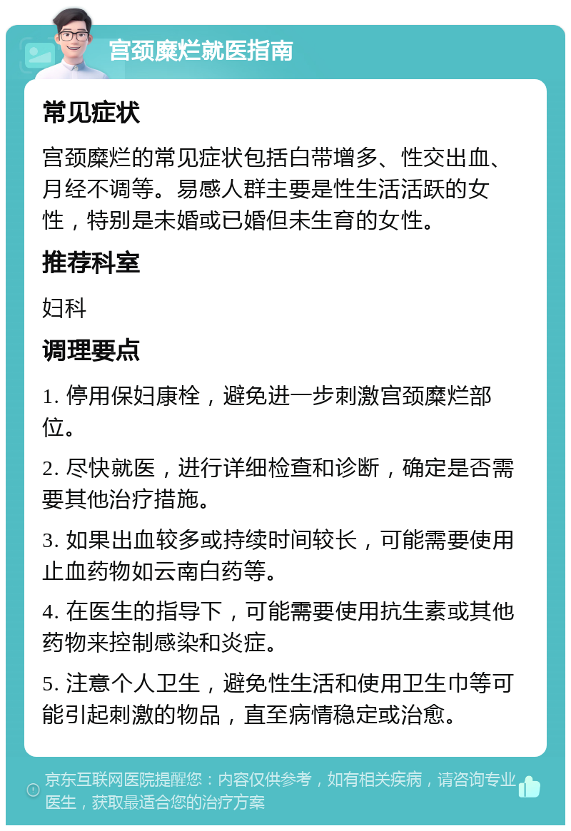 宫颈糜烂就医指南 常见症状 宫颈糜烂的常见症状包括白带增多、性交出血、月经不调等。易感人群主要是性生活活跃的女性，特别是未婚或已婚但未生育的女性。 推荐科室 妇科 调理要点 1. 停用保妇康栓，避免进一步刺激宫颈糜烂部位。 2. 尽快就医，进行详细检查和诊断，确定是否需要其他治疗措施。 3. 如果出血较多或持续时间较长，可能需要使用止血药物如云南白药等。 4. 在医生的指导下，可能需要使用抗生素或其他药物来控制感染和炎症。 5. 注意个人卫生，避免性生活和使用卫生巾等可能引起刺激的物品，直至病情稳定或治愈。