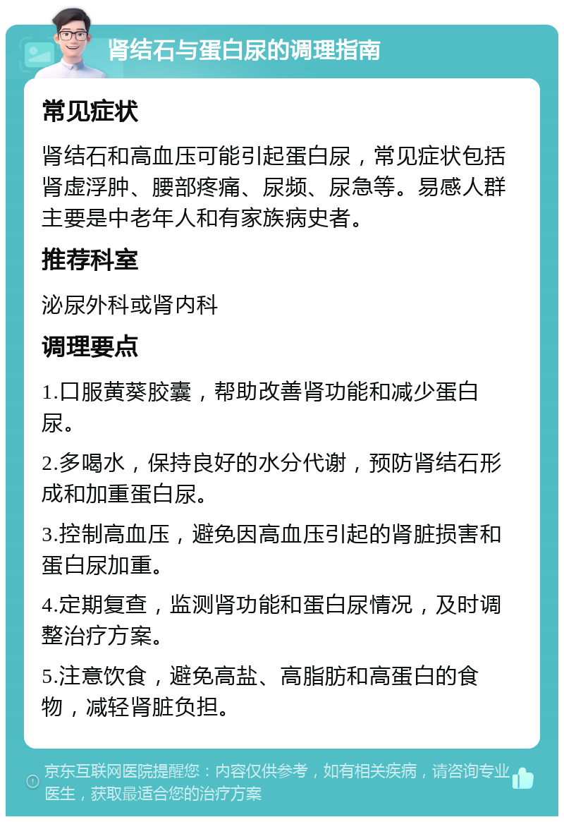 肾结石与蛋白尿的调理指南 常见症状 肾结石和高血压可能引起蛋白尿，常见症状包括肾虚浮肿、腰部疼痛、尿频、尿急等。易感人群主要是中老年人和有家族病史者。 推荐科室 泌尿外科或肾内科 调理要点 1.口服黄葵胶囊，帮助改善肾功能和减少蛋白尿。 2.多喝水，保持良好的水分代谢，预防肾结石形成和加重蛋白尿。 3.控制高血压，避免因高血压引起的肾脏损害和蛋白尿加重。 4.定期复查，监测肾功能和蛋白尿情况，及时调整治疗方案。 5.注意饮食，避免高盐、高脂肪和高蛋白的食物，减轻肾脏负担。