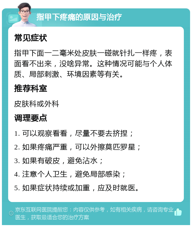 指甲下疼痛的原因与治疗 常见症状 指甲下面一二毫米处皮肤一碰就针扎一样疼，表面看不出来，没啥异常。这种情况可能与个人体质、局部刺激、环境因素等有关。 推荐科室 皮肤科或外科 调理要点 1. 可以观察看看，尽量不要去挤捏； 2. 如果疼痛严重，可以外擦莫匹罗星； 3. 如果有破皮，避免沾水； 4. 注意个人卫生，避免局部感染； 5. 如果症状持续或加重，应及时就医。