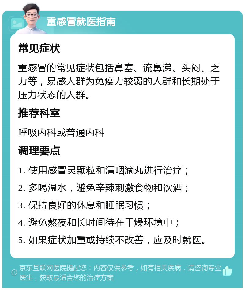 重感冒就医指南 常见症状 重感冒的常见症状包括鼻塞、流鼻涕、头闷、乏力等，易感人群为免疫力较弱的人群和长期处于压力状态的人群。 推荐科室 呼吸内科或普通内科 调理要点 1. 使用感冒灵颗粒和清咽滴丸进行治疗； 2. 多喝温水，避免辛辣刺激食物和饮酒； 3. 保持良好的休息和睡眠习惯； 4. 避免熬夜和长时间待在干燥环境中； 5. 如果症状加重或持续不改善，应及时就医。