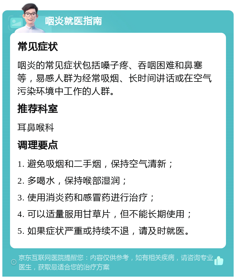 咽炎就医指南 常见症状 咽炎的常见症状包括嗓子疼、吞咽困难和鼻塞等，易感人群为经常吸烟、长时间讲话或在空气污染环境中工作的人群。 推荐科室 耳鼻喉科 调理要点 1. 避免吸烟和二手烟，保持空气清新； 2. 多喝水，保持喉部湿润； 3. 使用消炎药和感冒药进行治疗； 4. 可以适量服用甘草片，但不能长期使用； 5. 如果症状严重或持续不退，请及时就医。