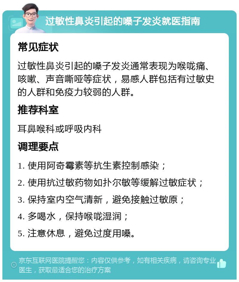 过敏性鼻炎引起的嗓子发炎就医指南 常见症状 过敏性鼻炎引起的嗓子发炎通常表现为喉咙痛、咳嗽、声音嘶哑等症状，易感人群包括有过敏史的人群和免疫力较弱的人群。 推荐科室 耳鼻喉科或呼吸内科 调理要点 1. 使用阿奇霉素等抗生素控制感染； 2. 使用抗过敏药物如扑尔敏等缓解过敏症状； 3. 保持室内空气清新，避免接触过敏原； 4. 多喝水，保持喉咙湿润； 5. 注意休息，避免过度用嗓。