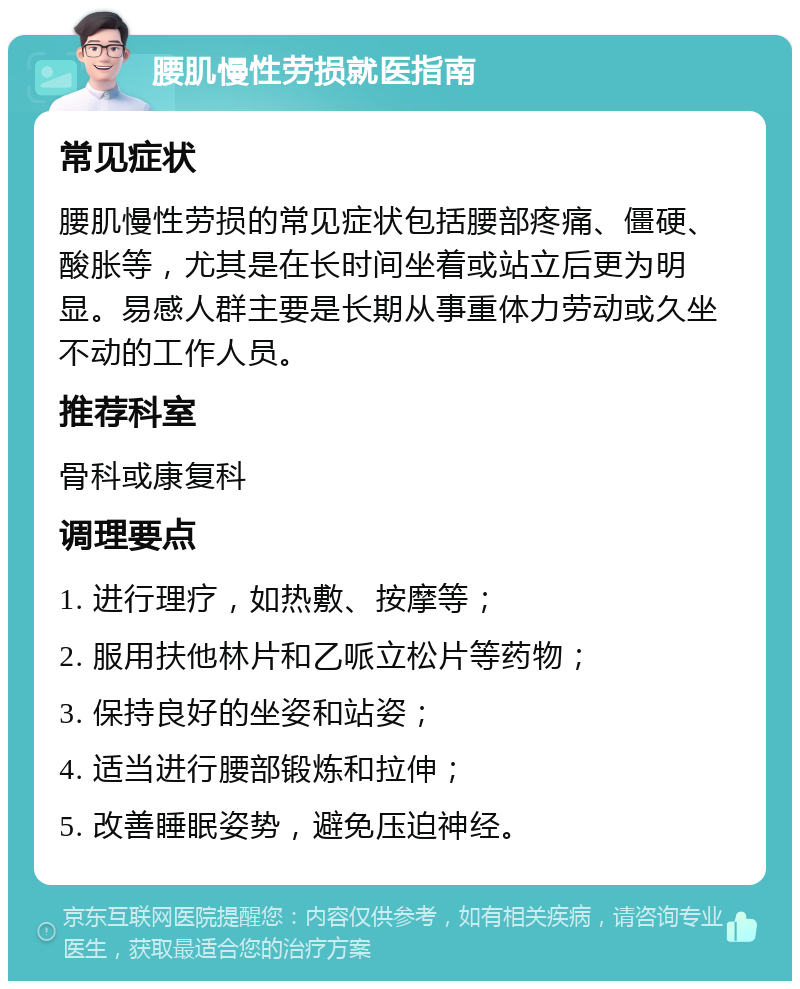 腰肌慢性劳损就医指南 常见症状 腰肌慢性劳损的常见症状包括腰部疼痛、僵硬、酸胀等，尤其是在长时间坐着或站立后更为明显。易感人群主要是长期从事重体力劳动或久坐不动的工作人员。 推荐科室 骨科或康复科 调理要点 1. 进行理疗，如热敷、按摩等； 2. 服用扶他林片和乙哌立松片等药物； 3. 保持良好的坐姿和站姿； 4. 适当进行腰部锻炼和拉伸； 5. 改善睡眠姿势，避免压迫神经。