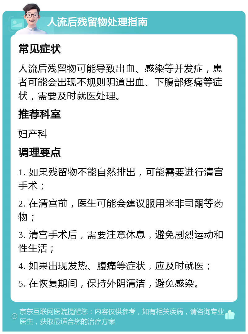 人流后残留物处理指南 常见症状 人流后残留物可能导致出血、感染等并发症，患者可能会出现不规则阴道出血、下腹部疼痛等症状，需要及时就医处理。 推荐科室 妇产科 调理要点 1. 如果残留物不能自然排出，可能需要进行清宫手术； 2. 在清宫前，医生可能会建议服用米非司酮等药物； 3. 清宫手术后，需要注意休息，避免剧烈运动和性生活； 4. 如果出现发热、腹痛等症状，应及时就医； 5. 在恢复期间，保持外阴清洁，避免感染。