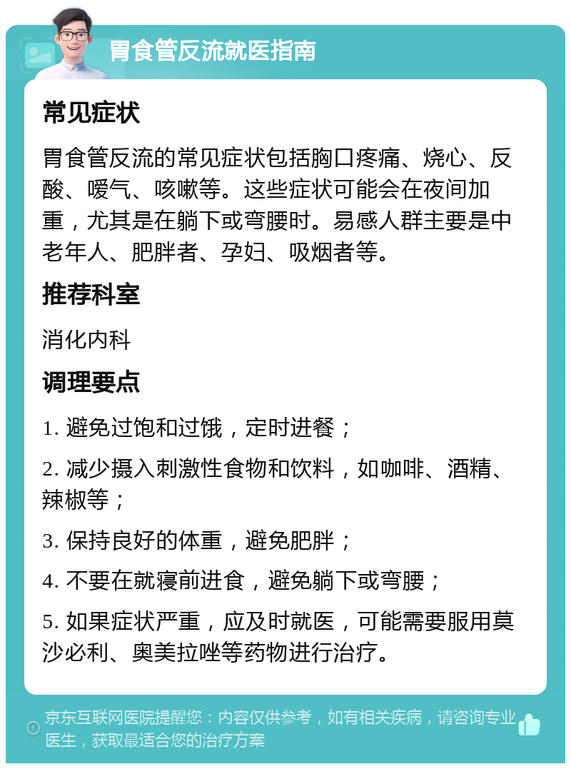 胃食管反流就医指南 常见症状 胃食管反流的常见症状包括胸口疼痛、烧心、反酸、嗳气、咳嗽等。这些症状可能会在夜间加重，尤其是在躺下或弯腰时。易感人群主要是中老年人、肥胖者、孕妇、吸烟者等。 推荐科室 消化内科 调理要点 1. 避免过饱和过饿，定时进餐； 2. 减少摄入刺激性食物和饮料，如咖啡、酒精、辣椒等； 3. 保持良好的体重，避免肥胖； 4. 不要在就寝前进食，避免躺下或弯腰； 5. 如果症状严重，应及时就医，可能需要服用莫沙必利、奥美拉唑等药物进行治疗。