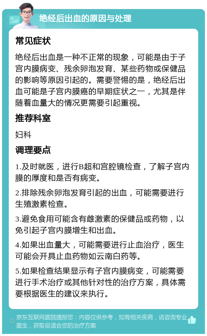 绝经后出血的原因与处理 常见症状 绝经后出血是一种不正常的现象，可能是由于子宫内膜病变、残余卵泡发育、某些药物或保健品的影响等原因引起的。需要警惕的是，绝经后出血可能是子宫内膜癌的早期症状之一，尤其是伴随着血量大的情况更需要引起重视。 推荐科室 妇科 调理要点 1.及时就医，进行B超和宫腔镜检查，了解子宫内膜的厚度和是否有病变。 2.排除残余卵泡发育引起的出血，可能需要进行生殖激素检查。 3.避免食用可能含有雌激素的保健品或药物，以免引起子宫内膜增生和出血。 4.如果出血量大，可能需要进行止血治疗，医生可能会开具止血药物如云南白药等。 5.如果检查结果显示有子宫内膜病变，可能需要进行手术治疗或其他针对性的治疗方案，具体需要根据医生的建议来执行。