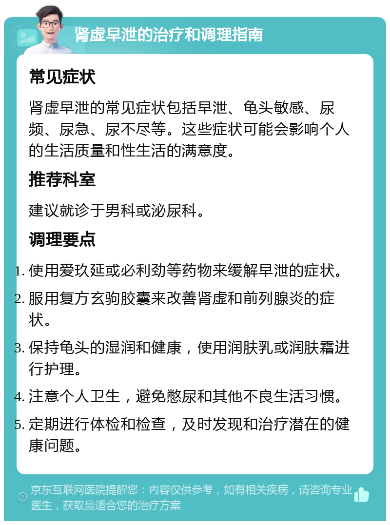 肾虚早泄的治疗和调理指南 常见症状 肾虚早泄的常见症状包括早泄、龟头敏感、尿频、尿急、尿不尽等。这些症状可能会影响个人的生活质量和性生活的满意度。 推荐科室 建议就诊于男科或泌尿科。 调理要点 使用爱玖延或必利劲等药物来缓解早泄的症状。 服用复方玄驹胶囊来改善肾虚和前列腺炎的症状。 保持龟头的湿润和健康，使用润肤乳或润肤霜进行护理。 注意个人卫生，避免憋尿和其他不良生活习惯。 定期进行体检和检查，及时发现和治疗潜在的健康问题。