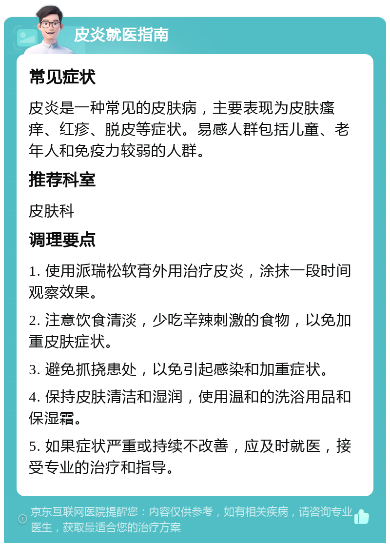 皮炎就医指南 常见症状 皮炎是一种常见的皮肤病，主要表现为皮肤瘙痒、红疹、脱皮等症状。易感人群包括儿童、老年人和免疫力较弱的人群。 推荐科室 皮肤科 调理要点 1. 使用派瑞松软膏外用治疗皮炎，涂抹一段时间观察效果。 2. 注意饮食清淡，少吃辛辣刺激的食物，以免加重皮肤症状。 3. 避免抓挠患处，以免引起感染和加重症状。 4. 保持皮肤清洁和湿润，使用温和的洗浴用品和保湿霜。 5. 如果症状严重或持续不改善，应及时就医，接受专业的治疗和指导。