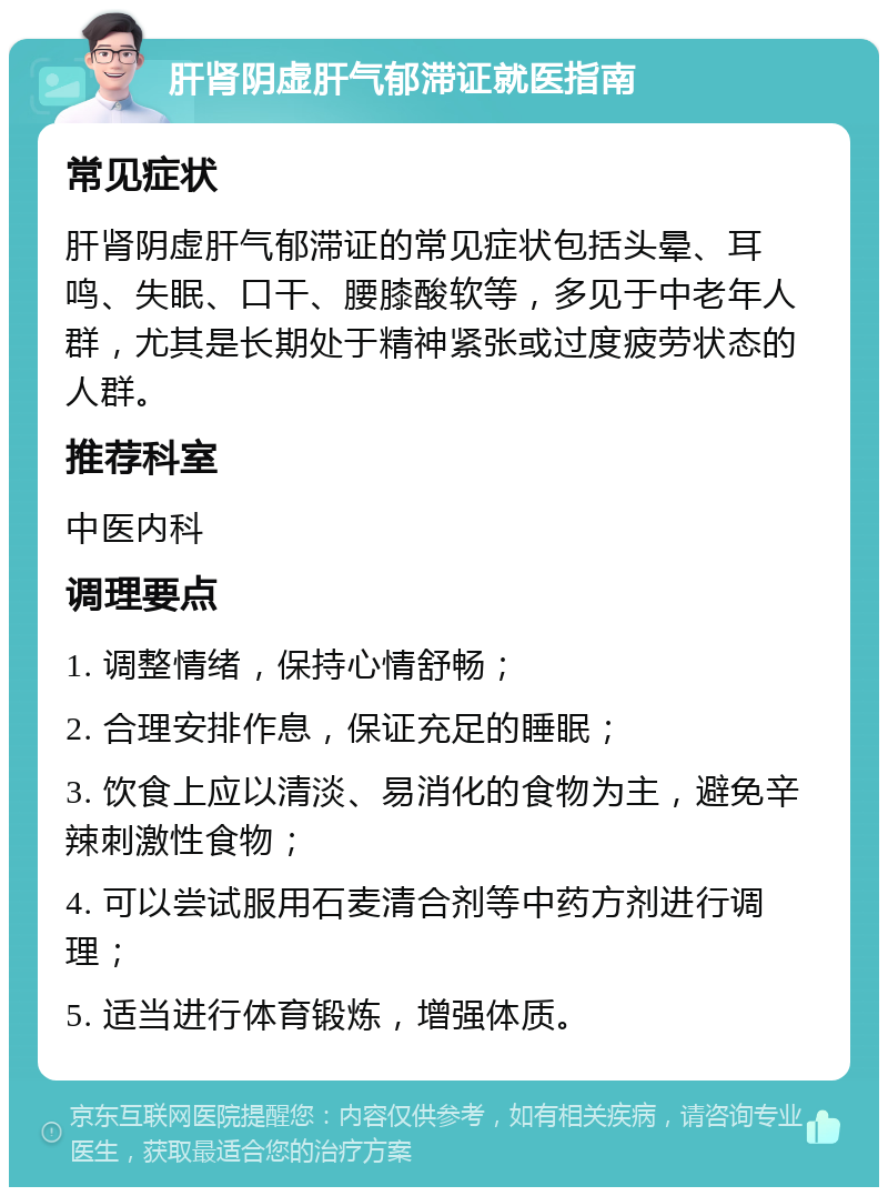 肝肾阴虚肝气郁滞证就医指南 常见症状 肝肾阴虚肝气郁滞证的常见症状包括头晕、耳鸣、失眠、口干、腰膝酸软等，多见于中老年人群，尤其是长期处于精神紧张或过度疲劳状态的人群。 推荐科室 中医内科 调理要点 1. 调整情绪，保持心情舒畅； 2. 合理安排作息，保证充足的睡眠； 3. 饮食上应以清淡、易消化的食物为主，避免辛辣刺激性食物； 4. 可以尝试服用石麦清合剂等中药方剂进行调理； 5. 适当进行体育锻炼，增强体质。