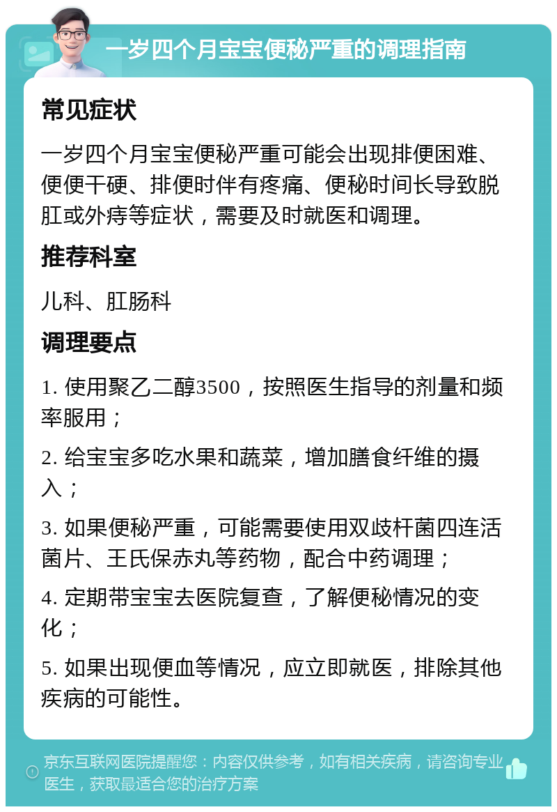 一岁四个月宝宝便秘严重的调理指南 常见症状 一岁四个月宝宝便秘严重可能会出现排便困难、便便干硬、排便时伴有疼痛、便秘时间长导致脱肛或外痔等症状，需要及时就医和调理。 推荐科室 儿科、肛肠科 调理要点 1. 使用聚乙二醇3500，按照医生指导的剂量和频率服用； 2. 给宝宝多吃水果和蔬菜，增加膳食纤维的摄入； 3. 如果便秘严重，可能需要使用双歧杆菌四连活菌片、王氏保赤丸等药物，配合中药调理； 4. 定期带宝宝去医院复查，了解便秘情况的变化； 5. 如果出现便血等情况，应立即就医，排除其他疾病的可能性。