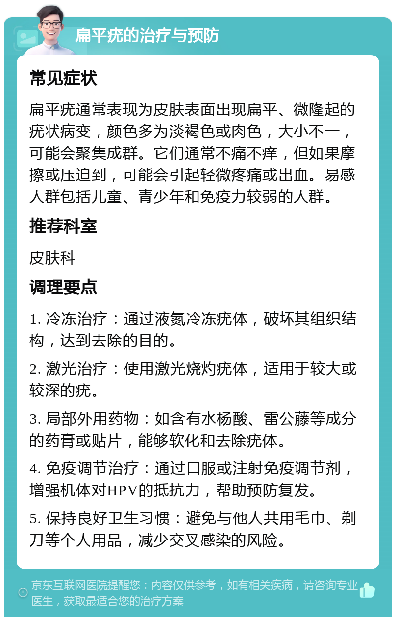 扁平疣的治疗与预防 常见症状 扁平疣通常表现为皮肤表面出现扁平、微隆起的疣状病变，颜色多为淡褐色或肉色，大小不一，可能会聚集成群。它们通常不痛不痒，但如果摩擦或压迫到，可能会引起轻微疼痛或出血。易感人群包括儿童、青少年和免疫力较弱的人群。 推荐科室 皮肤科 调理要点 1. 冷冻治疗：通过液氮冷冻疣体，破坏其组织结构，达到去除的目的。 2. 激光治疗：使用激光烧灼疣体，适用于较大或较深的疣。 3. 局部外用药物：如含有水杨酸、雷公藤等成分的药膏或贴片，能够软化和去除疣体。 4. 免疫调节治疗：通过口服或注射免疫调节剂，增强机体对HPV的抵抗力，帮助预防复发。 5. 保持良好卫生习惯：避免与他人共用毛巾、剃刀等个人用品，减少交叉感染的风险。