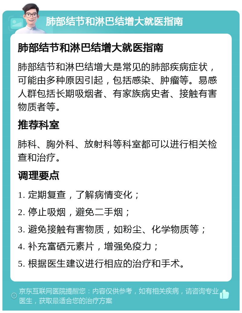 肺部结节和淋巴结增大就医指南 肺部结节和淋巴结增大就医指南 肺部结节和淋巴结增大是常见的肺部疾病症状，可能由多种原因引起，包括感染、肿瘤等。易感人群包括长期吸烟者、有家族病史者、接触有害物质者等。 推荐科室 肺科、胸外科、放射科等科室都可以进行相关检查和治疗。 调理要点 1. 定期复查，了解病情变化； 2. 停止吸烟，避免二手烟； 3. 避免接触有害物质，如粉尘、化学物质等； 4. 补充富硒元素片，增强免疫力； 5. 根据医生建议进行相应的治疗和手术。