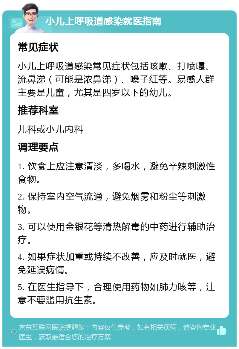 小儿上呼吸道感染就医指南 常见症状 小儿上呼吸道感染常见症状包括咳嗽、打喷嚏、流鼻涕（可能是浓鼻涕）、嗓子红等。易感人群主要是儿童，尤其是四岁以下的幼儿。 推荐科室 儿科或小儿内科 调理要点 1. 饮食上应注意清淡，多喝水，避免辛辣刺激性食物。 2. 保持室内空气流通，避免烟雾和粉尘等刺激物。 3. 可以使用金银花等清热解毒的中药进行辅助治疗。 4. 如果症状加重或持续不改善，应及时就医，避免延误病情。 5. 在医生指导下，合理使用药物如肺力咳等，注意不要滥用抗生素。