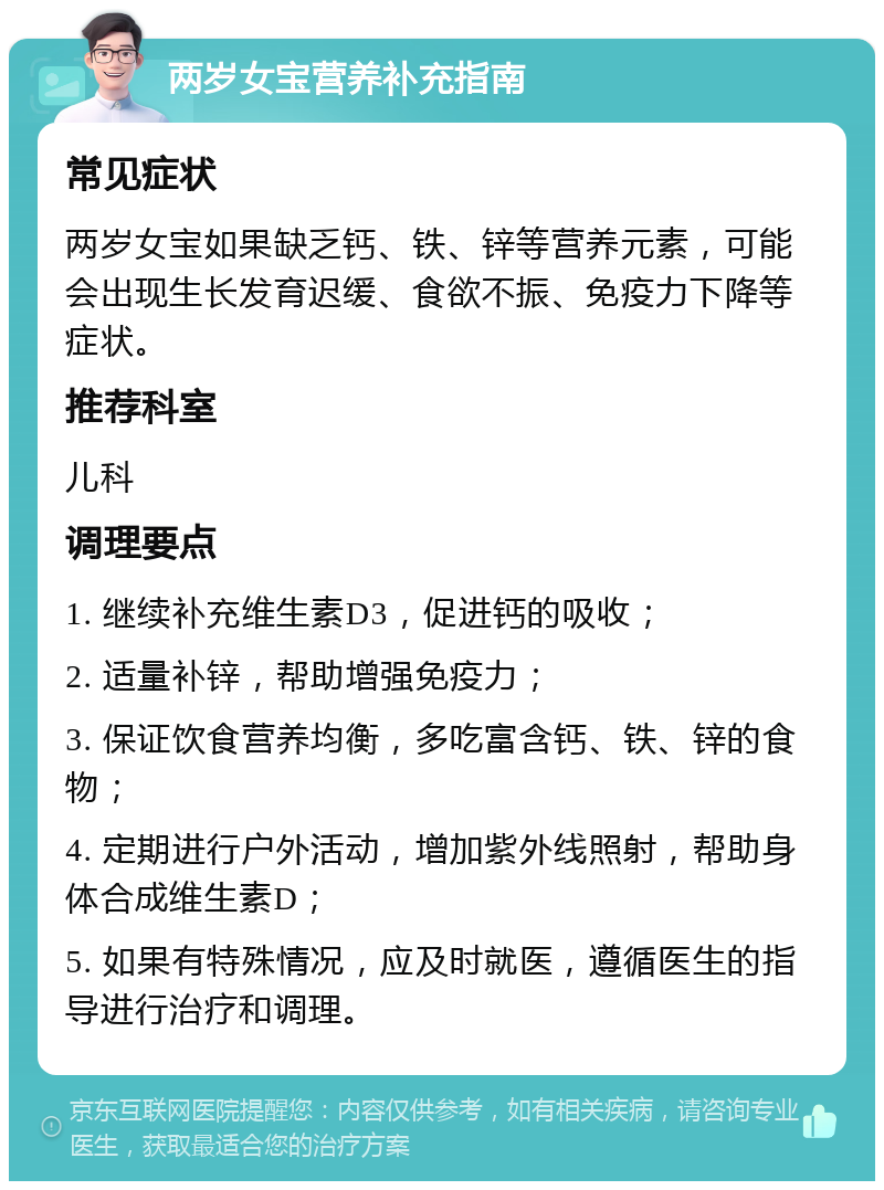 两岁女宝营养补充指南 常见症状 两岁女宝如果缺乏钙、铁、锌等营养元素，可能会出现生长发育迟缓、食欲不振、免疫力下降等症状。 推荐科室 儿科 调理要点 1. 继续补充维生素D3，促进钙的吸收； 2. 适量补锌，帮助增强免疫力； 3. 保证饮食营养均衡，多吃富含钙、铁、锌的食物； 4. 定期进行户外活动，增加紫外线照射，帮助身体合成维生素D； 5. 如果有特殊情况，应及时就医，遵循医生的指导进行治疗和调理。