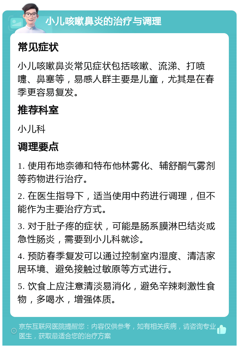 小儿咳嗽鼻炎的治疗与调理 常见症状 小儿咳嗽鼻炎常见症状包括咳嗽、流涕、打喷嚏、鼻塞等，易感人群主要是儿童，尤其是在春季更容易复发。 推荐科室 小儿科 调理要点 1. 使用布地奈德和特布他林雾化、辅舒酮气雾剂等药物进行治疗。 2. 在医生指导下，适当使用中药进行调理，但不能作为主要治疗方式。 3. 对于肚子疼的症状，可能是肠系膜淋巴结炎或急性肠炎，需要到小儿科就诊。 4. 预防春季复发可以通过控制室内湿度、清洁家居环境、避免接触过敏原等方式进行。 5. 饮食上应注意清淡易消化，避免辛辣刺激性食物，多喝水，增强体质。