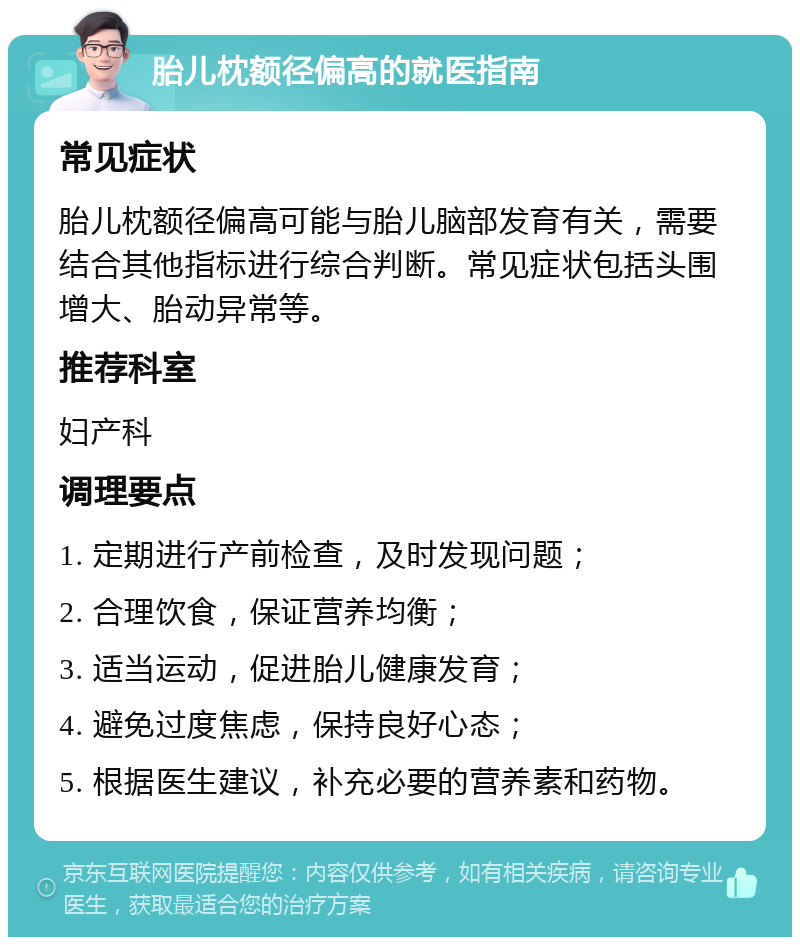 胎儿枕额径偏高的就医指南 常见症状 胎儿枕额径偏高可能与胎儿脑部发育有关，需要结合其他指标进行综合判断。常见症状包括头围增大、胎动异常等。 推荐科室 妇产科 调理要点 1. 定期进行产前检查，及时发现问题； 2. 合理饮食，保证营养均衡； 3. 适当运动，促进胎儿健康发育； 4. 避免过度焦虑，保持良好心态； 5. 根据医生建议，补充必要的营养素和药物。