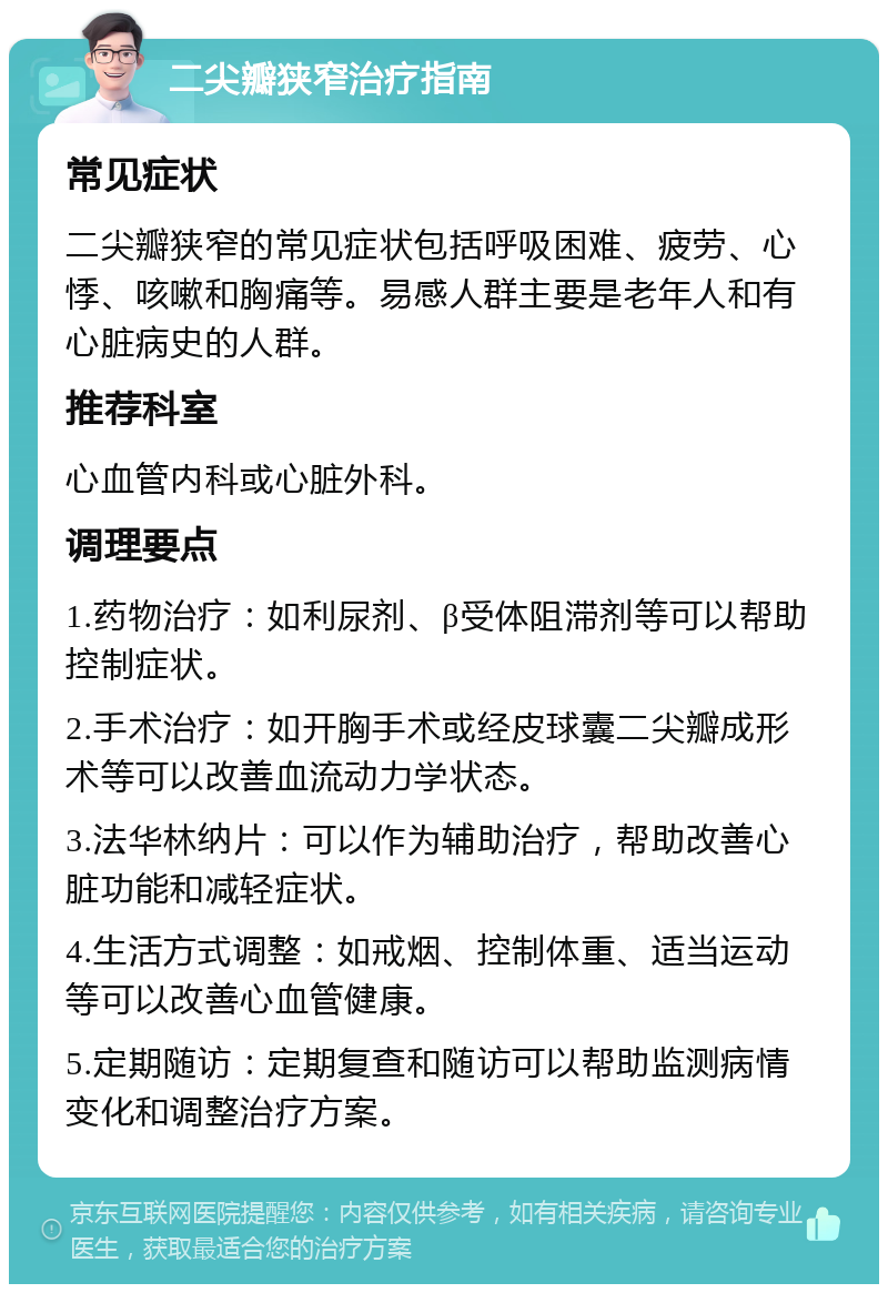 二尖瓣狭窄治疗指南 常见症状 二尖瓣狭窄的常见症状包括呼吸困难、疲劳、心悸、咳嗽和胸痛等。易感人群主要是老年人和有心脏病史的人群。 推荐科室 心血管内科或心脏外科。 调理要点 1.药物治疗：如利尿剂、β受体阻滞剂等可以帮助控制症状。 2.手术治疗：如开胸手术或经皮球囊二尖瓣成形术等可以改善血流动力学状态。 3.法华林纳片：可以作为辅助治疗，帮助改善心脏功能和减轻症状。 4.生活方式调整：如戒烟、控制体重、适当运动等可以改善心血管健康。 5.定期随访：定期复查和随访可以帮助监测病情变化和调整治疗方案。