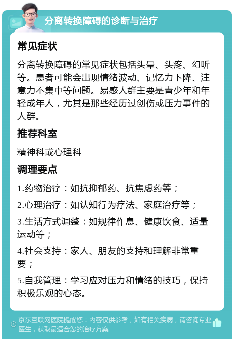 分离转换障碍的诊断与治疗 常见症状 分离转换障碍的常见症状包括头晕、头疼、幻听等。患者可能会出现情绪波动、记忆力下降、注意力不集中等问题。易感人群主要是青少年和年轻成年人，尤其是那些经历过创伤或压力事件的人群。 推荐科室 精神科或心理科 调理要点 1.药物治疗：如抗抑郁药、抗焦虑药等； 2.心理治疗：如认知行为疗法、家庭治疗等； 3.生活方式调整：如规律作息、健康饮食、适量运动等； 4.社会支持：家人、朋友的支持和理解非常重要； 5.自我管理：学习应对压力和情绪的技巧，保持积极乐观的心态。