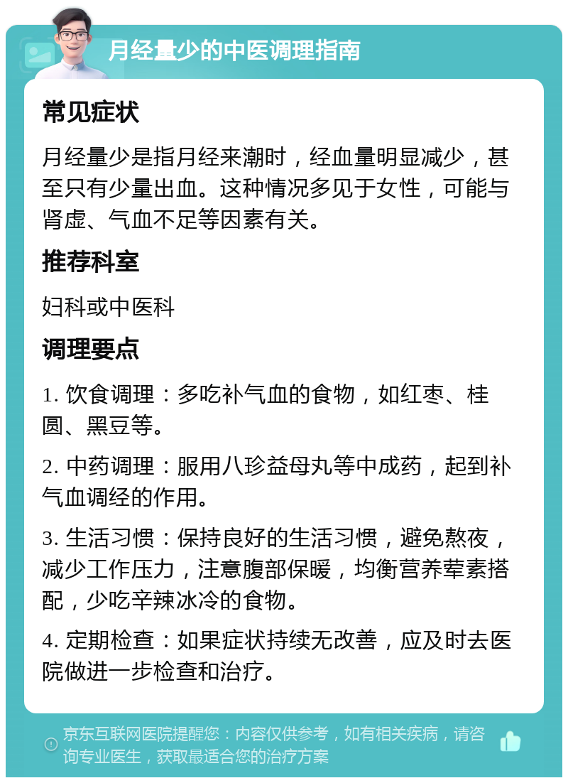 月经量少的中医调理指南 常见症状 月经量少是指月经来潮时，经血量明显减少，甚至只有少量出血。这种情况多见于女性，可能与肾虚、气血不足等因素有关。 推荐科室 妇科或中医科 调理要点 1. 饮食调理：多吃补气血的食物，如红枣、桂圆、黑豆等。 2. 中药调理：服用八珍益母丸等中成药，起到补气血调经的作用。 3. 生活习惯：保持良好的生活习惯，避免熬夜，减少工作压力，注意腹部保暖，均衡营养荤素搭配，少吃辛辣冰冷的食物。 4. 定期检查：如果症状持续无改善，应及时去医院做进一步检查和治疗。