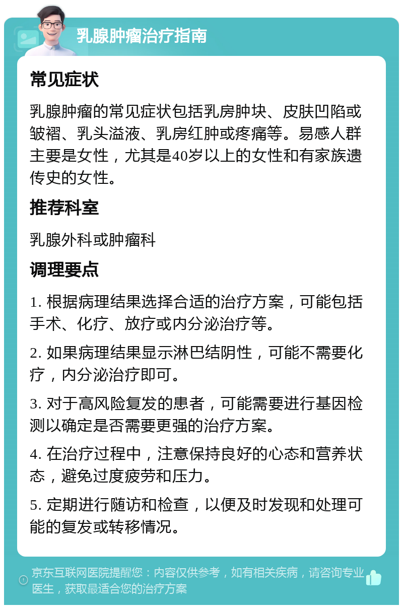 乳腺肿瘤治疗指南 常见症状 乳腺肿瘤的常见症状包括乳房肿块、皮肤凹陷或皱褶、乳头溢液、乳房红肿或疼痛等。易感人群主要是女性，尤其是40岁以上的女性和有家族遗传史的女性。 推荐科室 乳腺外科或肿瘤科 调理要点 1. 根据病理结果选择合适的治疗方案，可能包括手术、化疗、放疗或内分泌治疗等。 2. 如果病理结果显示淋巴结阴性，可能不需要化疗，内分泌治疗即可。 3. 对于高风险复发的患者，可能需要进行基因检测以确定是否需要更强的治疗方案。 4. 在治疗过程中，注意保持良好的心态和营养状态，避免过度疲劳和压力。 5. 定期进行随访和检查，以便及时发现和处理可能的复发或转移情况。