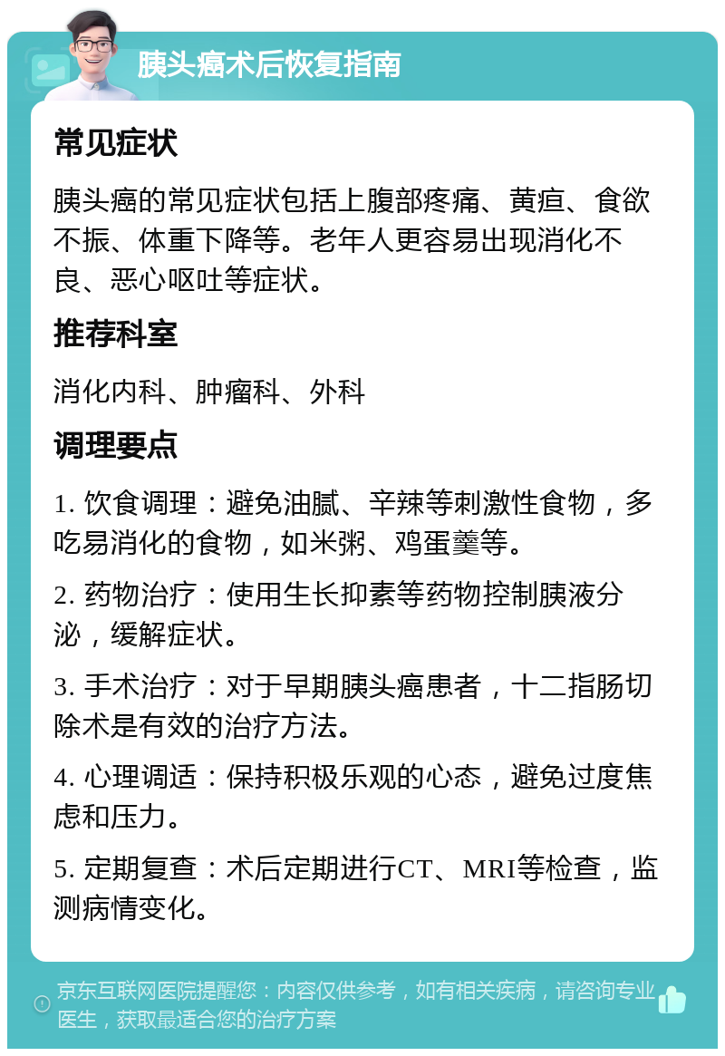 胰头癌术后恢复指南 常见症状 胰头癌的常见症状包括上腹部疼痛、黄疸、食欲不振、体重下降等。老年人更容易出现消化不良、恶心呕吐等症状。 推荐科室 消化内科、肿瘤科、外科 调理要点 1. 饮食调理：避免油腻、辛辣等刺激性食物，多吃易消化的食物，如米粥、鸡蛋羹等。 2. 药物治疗：使用生长抑素等药物控制胰液分泌，缓解症状。 3. 手术治疗：对于早期胰头癌患者，十二指肠切除术是有效的治疗方法。 4. 心理调适：保持积极乐观的心态，避免过度焦虑和压力。 5. 定期复查：术后定期进行CT、MRI等检查，监测病情变化。