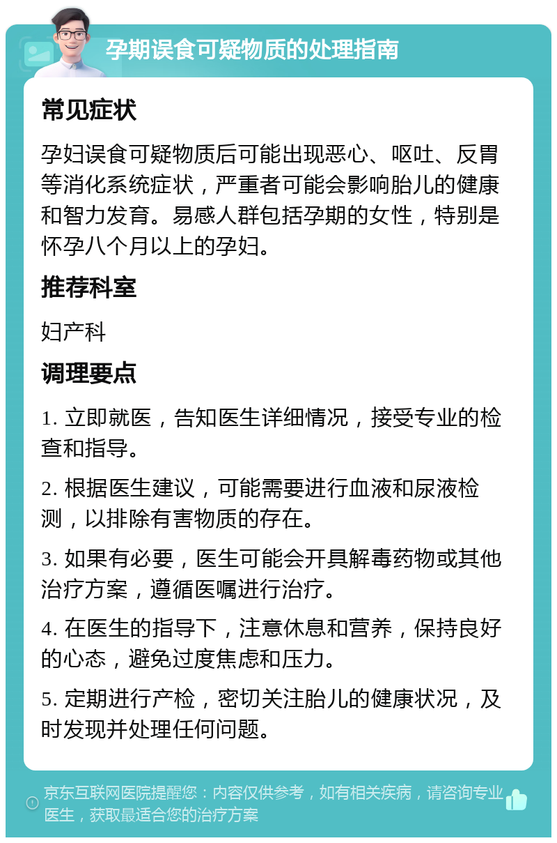 孕期误食可疑物质的处理指南 常见症状 孕妇误食可疑物质后可能出现恶心、呕吐、反胃等消化系统症状，严重者可能会影响胎儿的健康和智力发育。易感人群包括孕期的女性，特别是怀孕八个月以上的孕妇。 推荐科室 妇产科 调理要点 1. 立即就医，告知医生详细情况，接受专业的检查和指导。 2. 根据医生建议，可能需要进行血液和尿液检测，以排除有害物质的存在。 3. 如果有必要，医生可能会开具解毒药物或其他治疗方案，遵循医嘱进行治疗。 4. 在医生的指导下，注意休息和营养，保持良好的心态，避免过度焦虑和压力。 5. 定期进行产检，密切关注胎儿的健康状况，及时发现并处理任何问题。