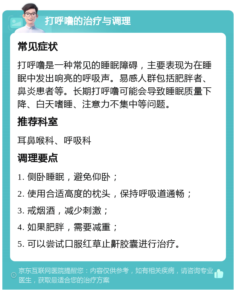 打呼噜的治疗与调理 常见症状 打呼噜是一种常见的睡眠障碍，主要表现为在睡眠中发出响亮的呼吸声。易感人群包括肥胖者、鼻炎患者等。长期打呼噜可能会导致睡眠质量下降、白天嗜睡、注意力不集中等问题。 推荐科室 耳鼻喉科、呼吸科 调理要点 1. 侧卧睡眠，避免仰卧； 2. 使用合适高度的枕头，保持呼吸道通畅； 3. 戒烟酒，减少刺激； 4. 如果肥胖，需要减重； 5. 可以尝试口服红草止鼾胶囊进行治疗。