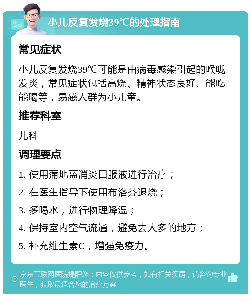 小儿反复发烧39℃的处理指南 常见症状 小儿反复发烧39℃可能是由病毒感染引起的喉咙发炎，常见症状包括高烧、精神状态良好、能吃能喝等，易感人群为小儿童。 推荐科室 儿科 调理要点 1. 使用蒲地蓝消炎口服液进行治疗； 2. 在医生指导下使用布洛芬退烧； 3. 多喝水，进行物理降温； 4. 保持室内空气流通，避免去人多的地方； 5. 补充维生素C，增强免疫力。