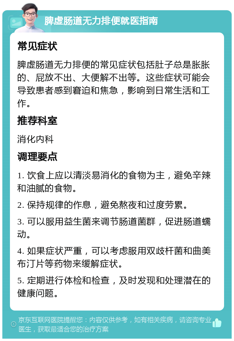 脾虚肠道无力排便就医指南 常见症状 脾虚肠道无力排便的常见症状包括肚子总是胀胀的、屁放不出、大便解不出等。这些症状可能会导致患者感到窘迫和焦急，影响到日常生活和工作。 推荐科室 消化内科 调理要点 1. 饮食上应以清淡易消化的食物为主，避免辛辣和油腻的食物。 2. 保持规律的作息，避免熬夜和过度劳累。 3. 可以服用益生菌来调节肠道菌群，促进肠道蠕动。 4. 如果症状严重，可以考虑服用双歧杆菌和曲美布汀片等药物来缓解症状。 5. 定期进行体检和检查，及时发现和处理潜在的健康问题。