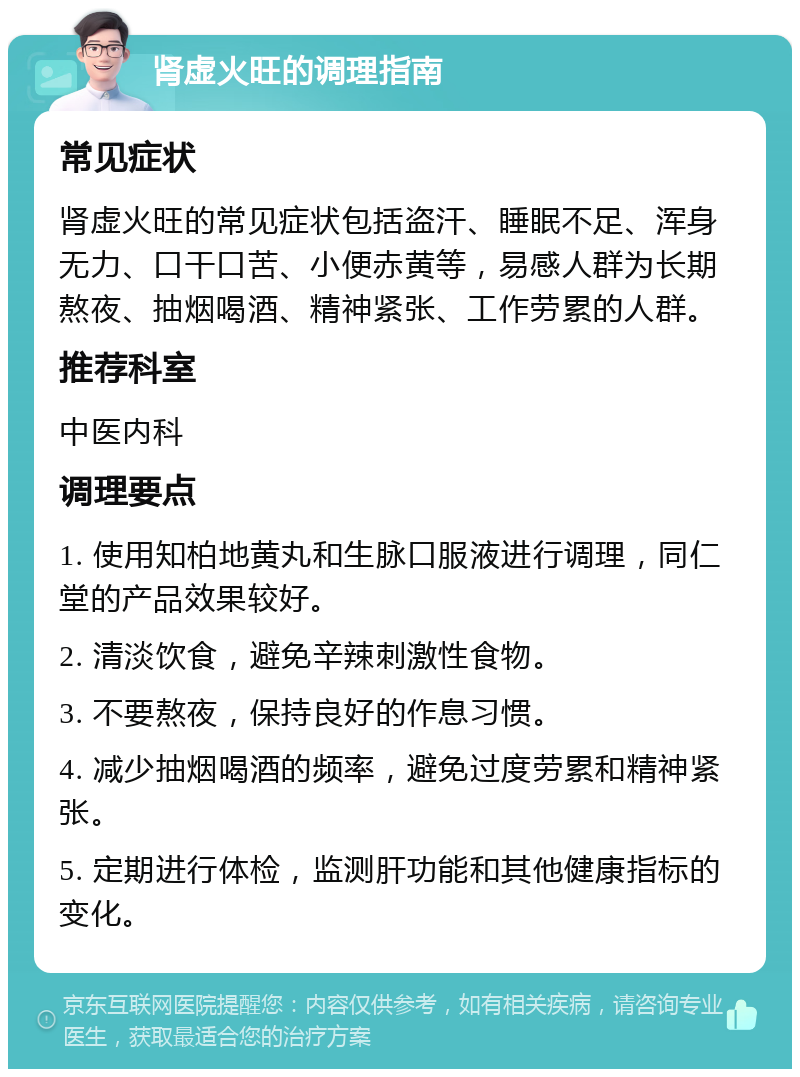 肾虚火旺的调理指南 常见症状 肾虚火旺的常见症状包括盗汗、睡眠不足、浑身无力、口干口苦、小便赤黄等，易感人群为长期熬夜、抽烟喝酒、精神紧张、工作劳累的人群。 推荐科室 中医内科 调理要点 1. 使用知柏地黄丸和生脉口服液进行调理，同仁堂的产品效果较好。 2. 清淡饮食，避免辛辣刺激性食物。 3. 不要熬夜，保持良好的作息习惯。 4. 减少抽烟喝酒的频率，避免过度劳累和精神紧张。 5. 定期进行体检，监测肝功能和其他健康指标的变化。