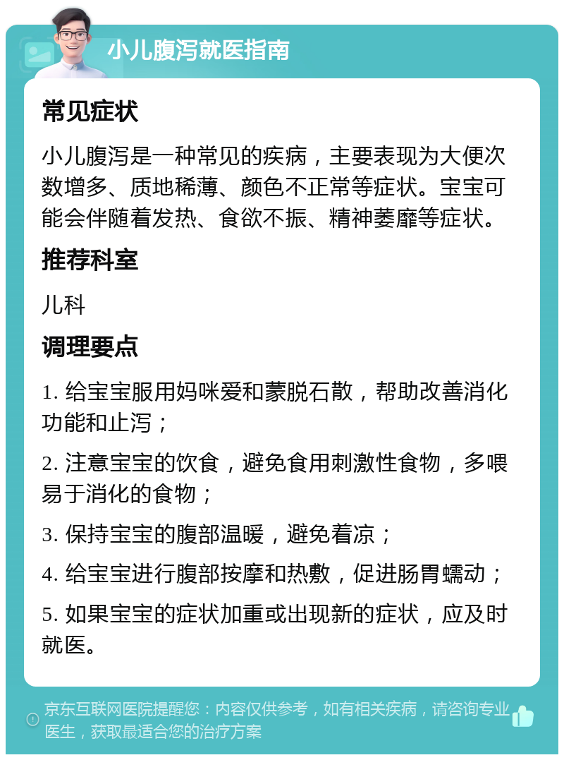 小儿腹泻就医指南 常见症状 小儿腹泻是一种常见的疾病，主要表现为大便次数增多、质地稀薄、颜色不正常等症状。宝宝可能会伴随着发热、食欲不振、精神萎靡等症状。 推荐科室 儿科 调理要点 1. 给宝宝服用妈咪爱和蒙脱石散，帮助改善消化功能和止泻； 2. 注意宝宝的饮食，避免食用刺激性食物，多喂易于消化的食物； 3. 保持宝宝的腹部温暖，避免着凉； 4. 给宝宝进行腹部按摩和热敷，促进肠胃蠕动； 5. 如果宝宝的症状加重或出现新的症状，应及时就医。