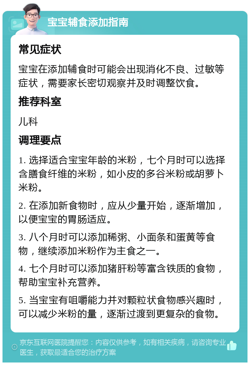 宝宝辅食添加指南 常见症状 宝宝在添加辅食时可能会出现消化不良、过敏等症状，需要家长密切观察并及时调整饮食。 推荐科室 儿科 调理要点 1. 选择适合宝宝年龄的米粉，七个月时可以选择含膳食纤维的米粉，如小皮的多谷米粉或胡萝卜米粉。 2. 在添加新食物时，应从少量开始，逐渐增加，以便宝宝的胃肠适应。 3. 八个月时可以添加稀粥、小面条和蛋黄等食物，继续添加米粉作为主食之一。 4. 七个月时可以添加猪肝粉等富含铁质的食物，帮助宝宝补充营养。 5. 当宝宝有咀嚼能力并对颗粒状食物感兴趣时，可以减少米粉的量，逐渐过渡到更复杂的食物。